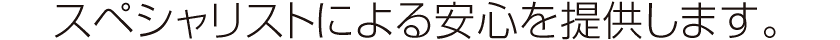 スペシャリストによる安心を提供します。