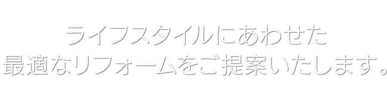 ライフスタイルにあわせた最適なリフォームをご提案いたします。