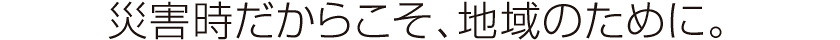災害時だからこそ、地域のために。