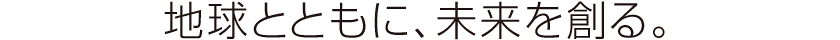 地球とともに、未来を創る。