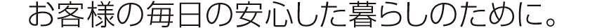お客様の毎日の安心した暮らしのために